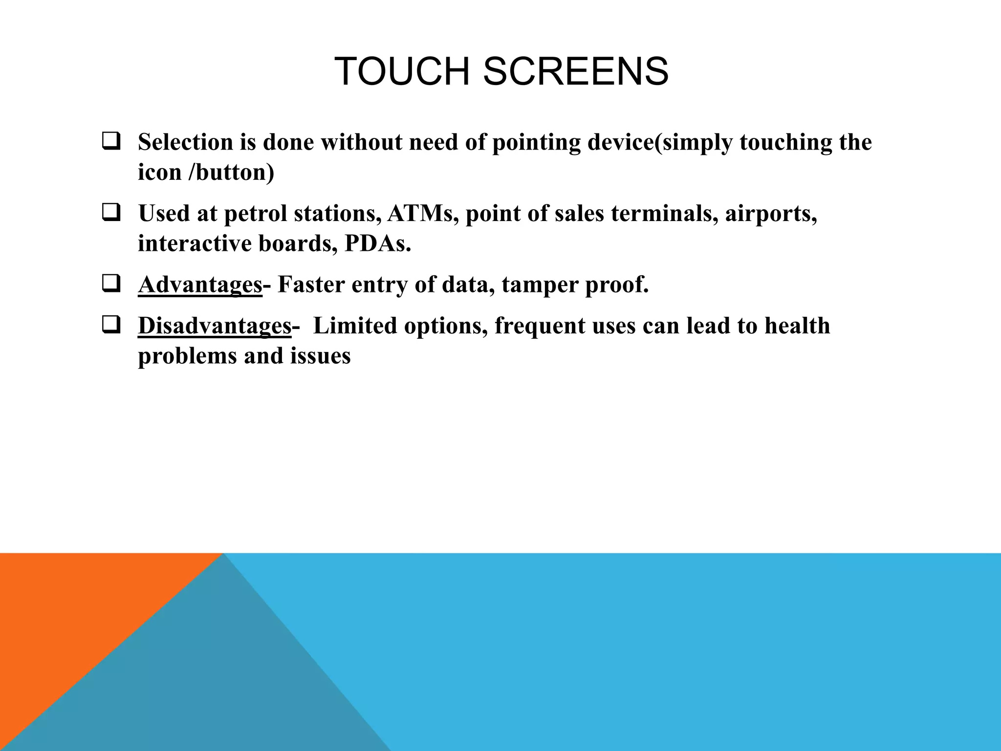 TOUCH SCREENS
 Selection is done without need of pointing device(simply touching the
icon /button)
 Used at petrol stations, ATMs, point of sales terminals, airports,
interactive boards, PDAs.
 Advantages- Faster entry of data, tamper proof.
 Disadvantages- Limited options, frequent uses can lead to health
problems and issues
 