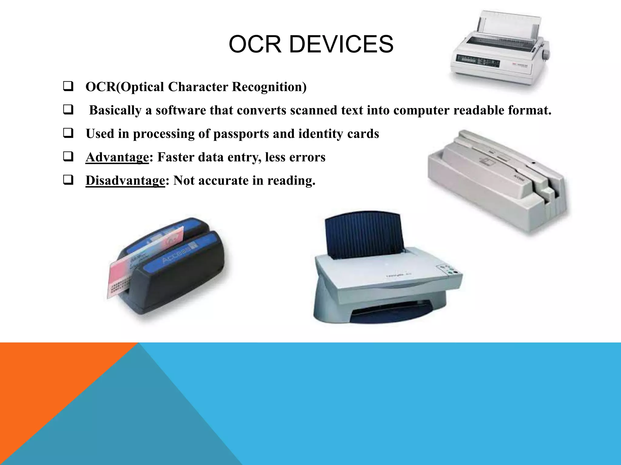 OCR DEVICES
 OCR(Optical Character Recognition)
 Basically a software that converts scanned text into computer readable format.
 Used in processing of passports and identity cards
 Advantage: Faster data entry, less errors
 Disadvantage: Not accurate in reading.
 