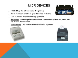 MICR DEVICES
 MICR(Magnetic Ink Character Recognition)
 Reads characters printed in special ink(iron particles)
 Used to process cheque in banking operation
 Advantage: Secure as printed characters which can’t be altered, less errors, data
can be read if overwritten
 Disadvantage: Only certain character can read expensive
 