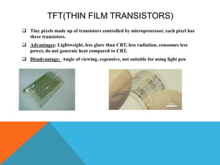 TFT(THIN FILM TRANSISTORS)
 Tiny pixels made up of transistors controlled by microprocessor, each pixel has
three transistors.
 Advantages: Lightweight, less glare than CRT, less radiation, consumes less
power, do not generate heat compared to CRT.
 Disadvantage: Angle of viewing, expensive, not suitable for using light pen
 