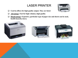 LASER PRINTER
 Used in offices for high quality output. They are faster
 Advantage: Fast for high volumes, high quality
 Disadvantage: Expensive, particular type of paper size and sheets can be used,
health hazards, heavy
 
