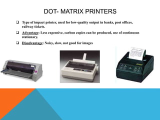 DOT- MATRIX PRINTERS
 Type of impact printer, used for low-quality output in banks, post offices,
railway tickets.
 Advantage: Less expensive, carbon copies can be produced, use of continuous
stationary.
 Disadvantage: Noisy, slow, not good for images
 