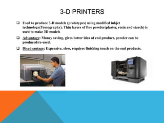 3-D PRINTERS
 Used to produce 3-D models (prototypes) using modified inkjet
technology(Tomography). Thin layers of fine powder(plaster, resin and starch) is
used to make 3D models
 Advantage: Money saving, gives better idea of end product, powder can be
produced/re-used.
 Disadvantage: Expensive, slow, requires finishing touch on the end products.
 