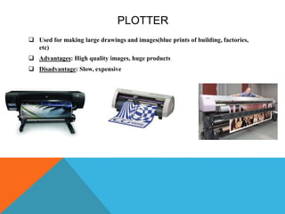 PLOTTER
 Used for making large drawings and images(blue prints of building, factories,
etc)
 Advantages: High quality images, huge products
 Disadvantage: Slow, expensive
 
