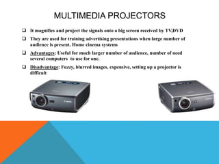 MULTIMEDIA PROJECTORS
 It magnifies and project the signals onto a big screen received by TV,DVD
 They are used for training advertising presentations when large number of
audience is present. Home cinema systems
 Advantages: Useful for much larger number of audience, number of need
several computers to use for one.
 Disadvantage: Fuzzy, blurred images, expensive, setting up a projector is
difficult
 