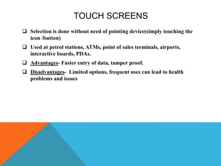 TOUCH SCREENS
 Selection is done without need of pointing device(simply touching the
icon /button)
 Used at petrol stations, ATMs, point of sales terminals, airports,
interactive boards, PDAs.
 Advantages- Faster entry of data, tamper proof.
 Disadvantages- Limited options, frequent uses can lead to health
problems and issues
 