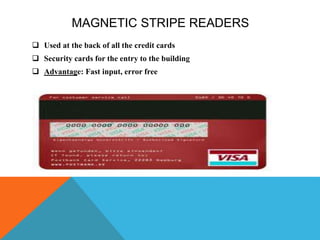 MAGNETIC STRIPE READERS
 Used at the back of all the credit cards
 Security cards for the entry to the building
 Advantage: Fast input, error free
 