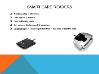 SMART CARD READERS
 Contains chip to store data
 Data update is possible
 Used in identity cards
 Advantages: Reduces cash transaction
 Disadvantage: If the card gets lost then it may lead to identity theft
 