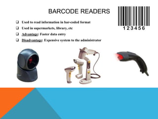BARCODE READERS
 Used to read information in bar-coded format
 Used in supermarkets, library, etc
 Advantage: Faster data entry
 Disadvantage: Expensive system to the administrator
 