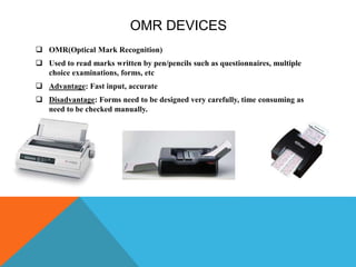 OMR DEVICES
 OMR(Optical Mark Recognition)
 Used to read marks written by pen/pencils such as questionnaires, multiple
choice examinations, forms, etc
 Advantage: Fast input, accurate
 Disadvantage: Forms need to be designed very carefully, time consuming as
need to be checked manually.
 