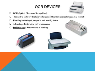 OCR DEVICES
 OCR(Optical Character Recognition)
 Basically a software that converts scanned text into computer readable format.
 Used in processing of passports and identity cards
 Advantage: Faster data entry, less errors
 Disadvantage: Not accurate in reading.
 