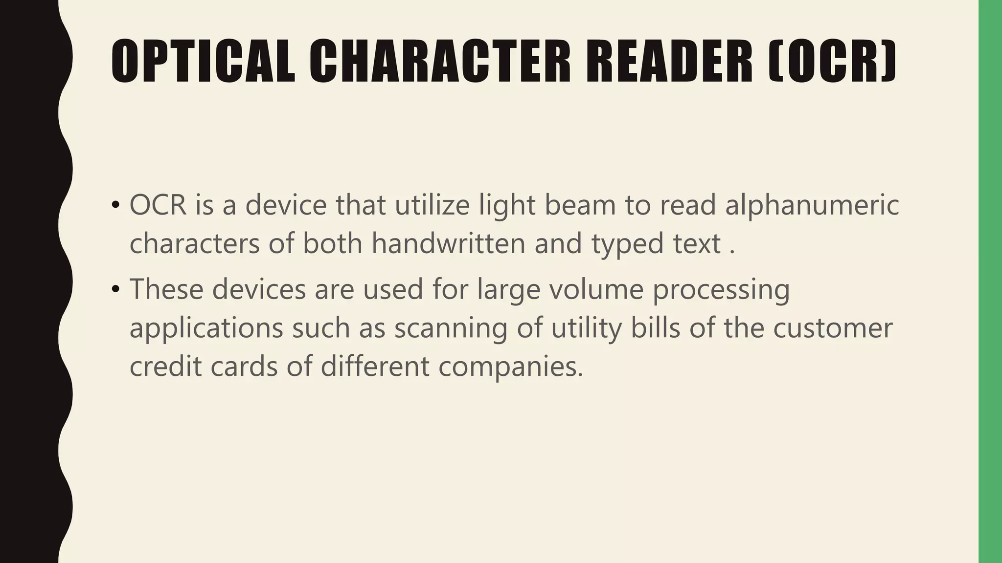 OPTICAL CHARACTER READER (OCR)
• OCR is a device that utilize light beam to read alphanumeric
characters of both handwritten and typed text .
• These devices are used for large volume processing
applications such as scanning of utility bills of the customer
credit cards of different companies.
 