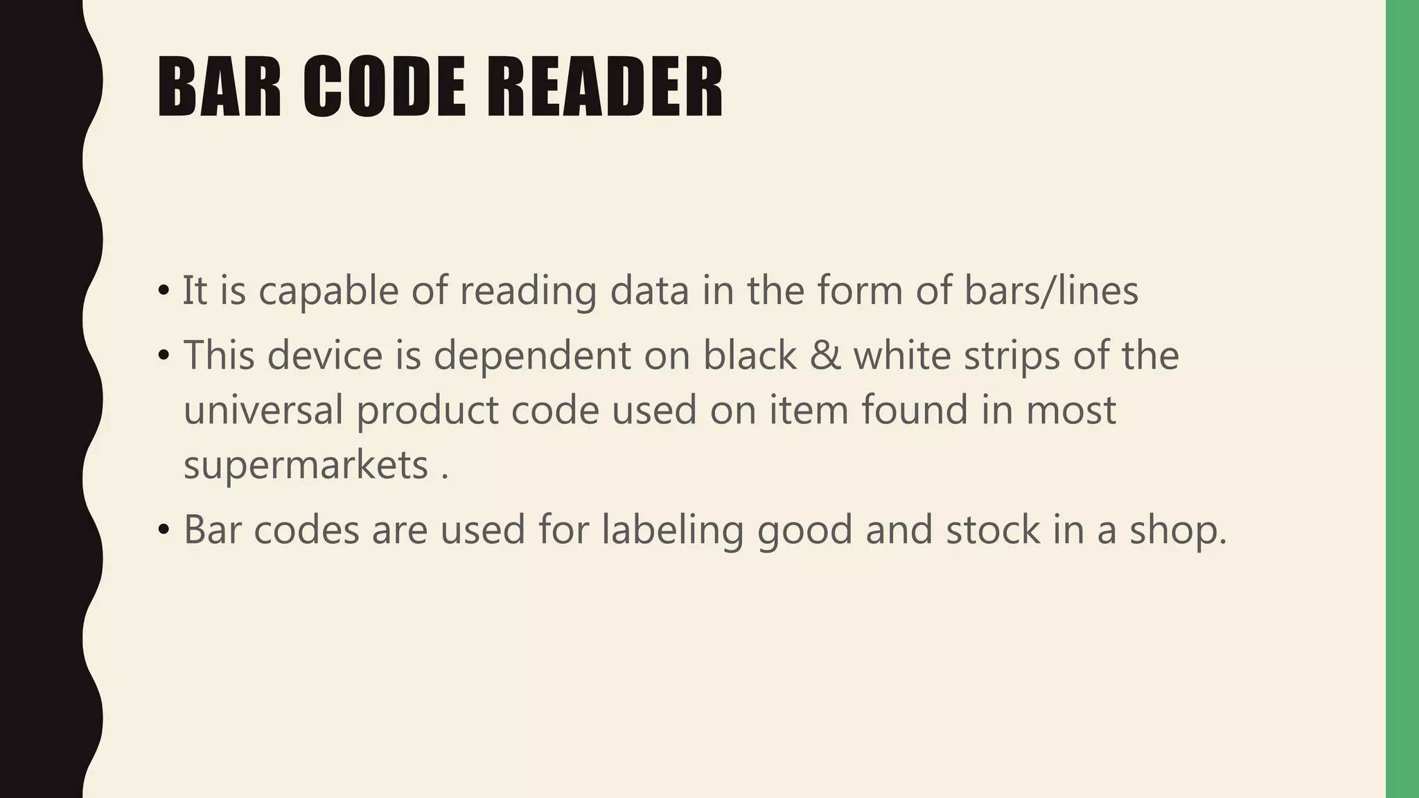 BAR CODE READER
• It is capable of reading data in the form of bars/lines
• This device is dependent on black & white strips of the
universal product code used on item found in most
supermarkets .
• Bar codes are used for labeling good and stock in a shop.
 