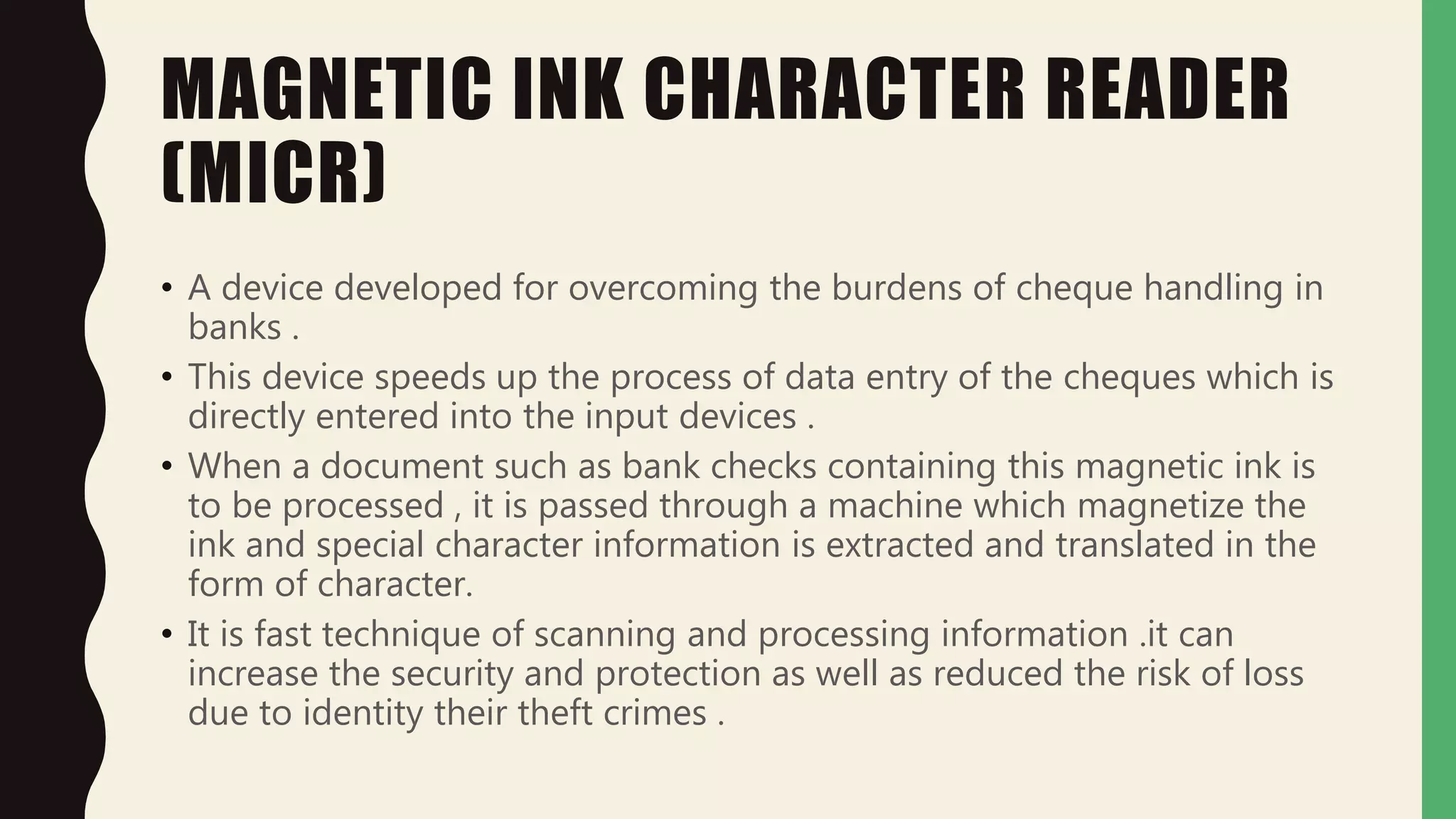 MAGNETIC INK CHARACTER READER
(MICR)
• A device developed for overcoming the burdens of cheque handling in
banks .
• This device speeds up the process of data entry of the cheques which is
directly entered into the input devices .
• When a document such as bank checks containing this magnetic ink is
to be processed , it is passed through a machine which magnetize the
ink and special character information is extracted and translated in the
form of character.
• It is fast technique of scanning and processing information .it can
increase the security and protection as well as reduced the risk of loss
due to identity their theft crimes .
 