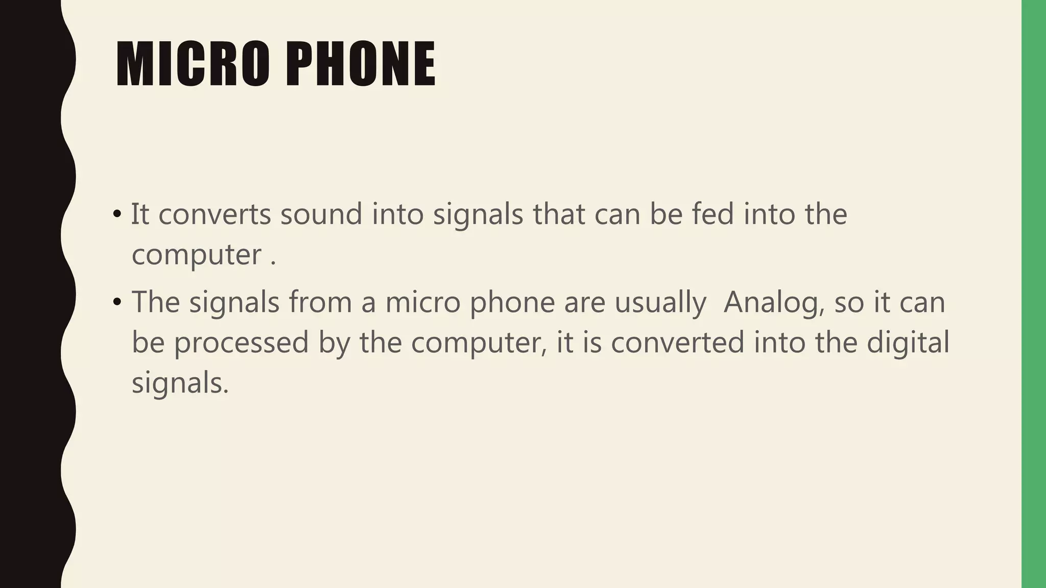 MICRO PHONE
• It converts sound into signals that can be fed into the
computer .
• The signals from a micro phone are usually Analog, so it can
be processed by the computer, it is converted into the digital
signals.
 