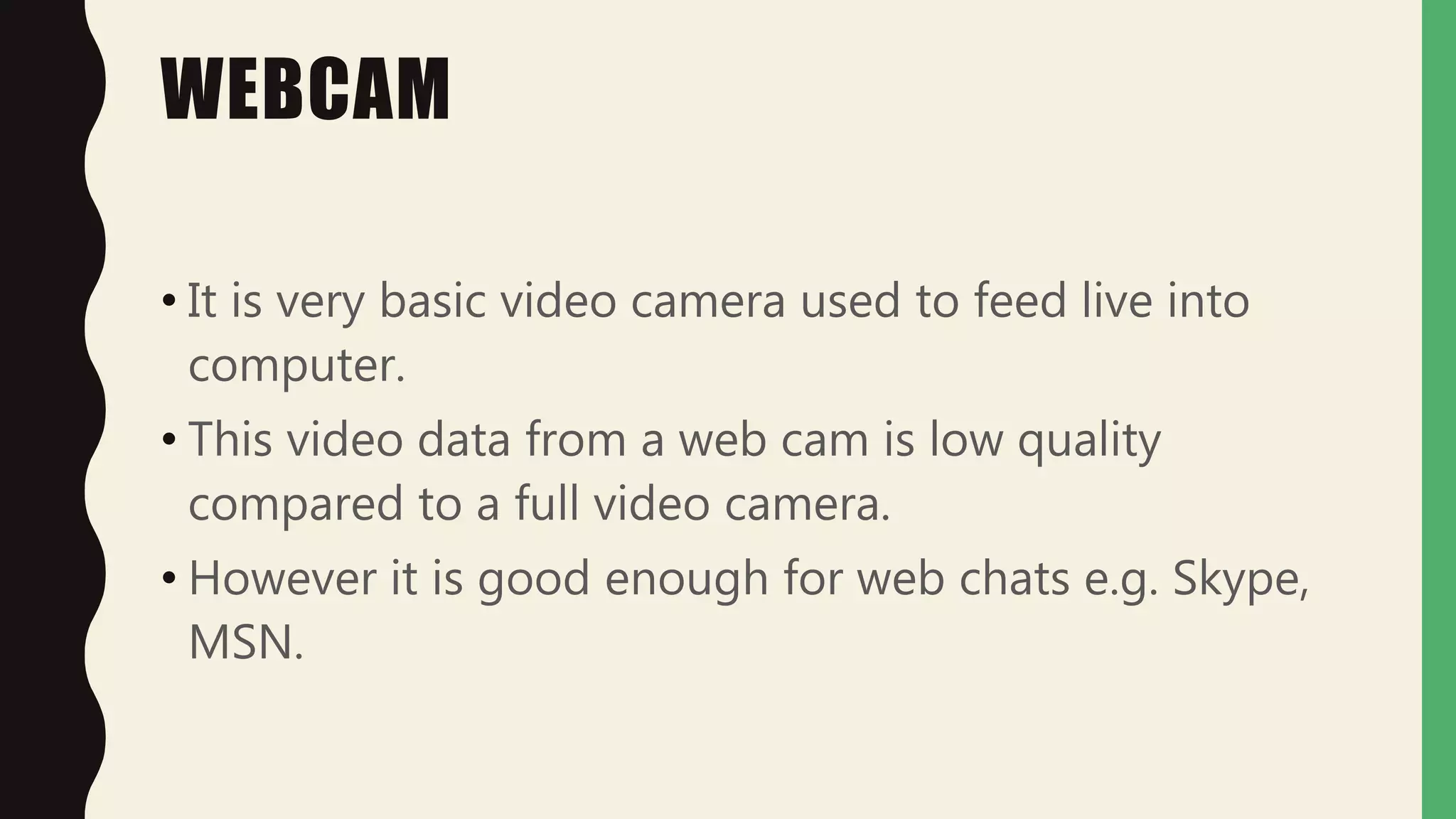 WEBCAM
• It is very basic video camera used to feed live into
computer.
• This video data from a web cam is low quality
compared to a full video camera.
• However it is good enough for web chats e.g. Skype,
MSN.
 
