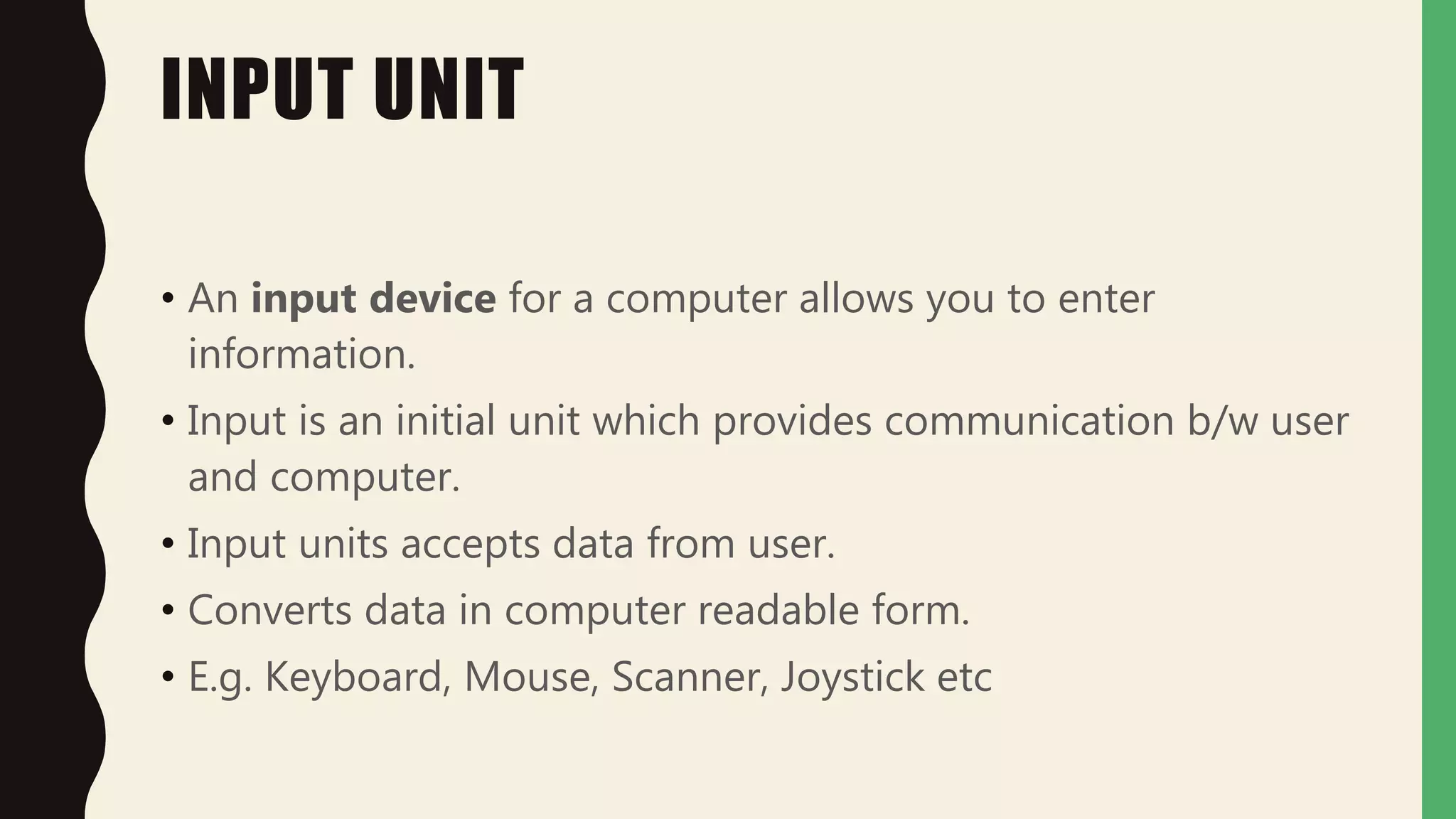 INPUT UNIT
• An input device for a computer allows you to enter
information.
• Input is an initial unit which provides communication b/w user
and computer.
• Input units accepts data from user.
• Converts data in computer readable form.
• E.g. Keyboard, Mouse, Scanner, Joystick etc
 
