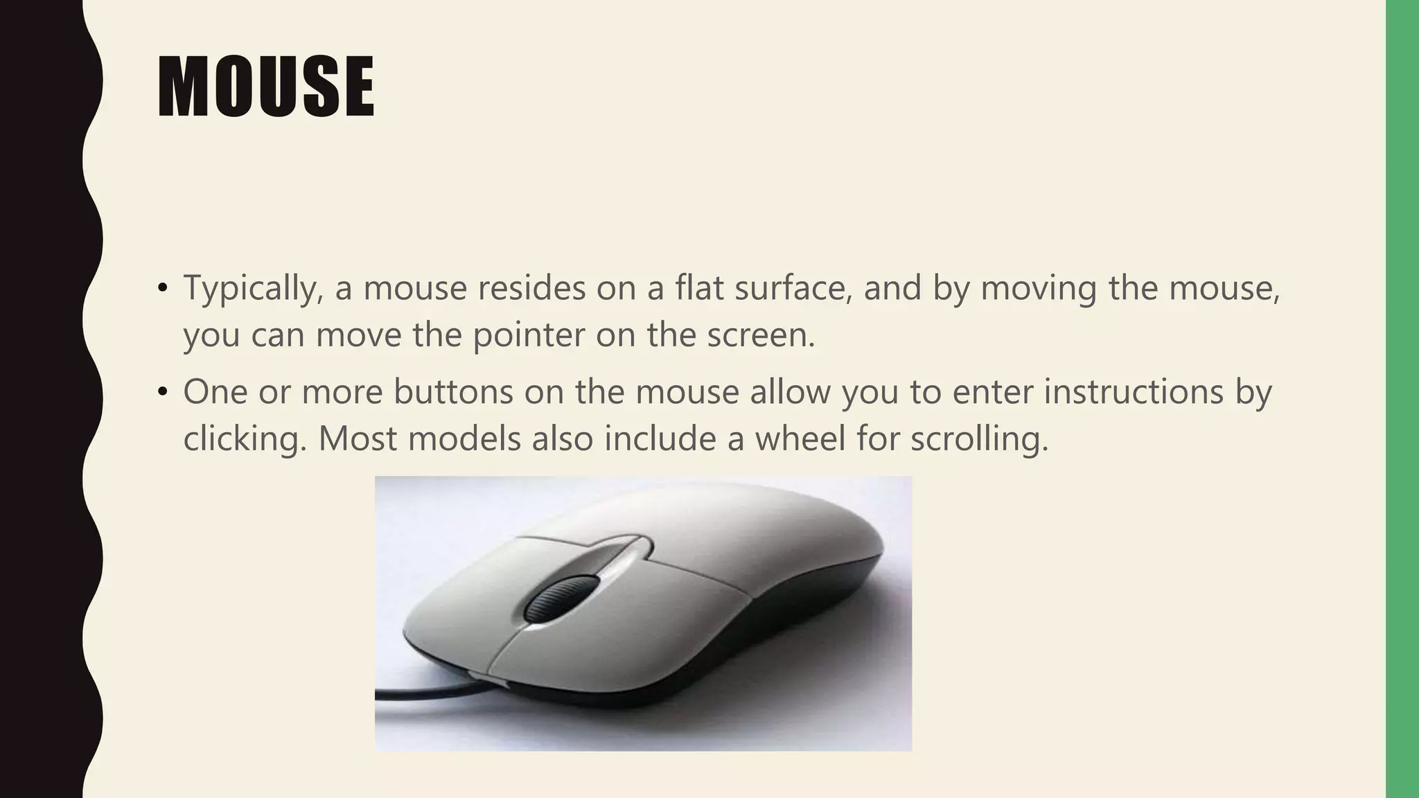 MOUSE
• Typically, a mouse resides on a flat surface, and by moving the mouse,
you can move the pointer on the screen.
• One or more buttons on the mouse allow you to enter instructions by
clicking. Most models also include a wheel for scrolling.
 