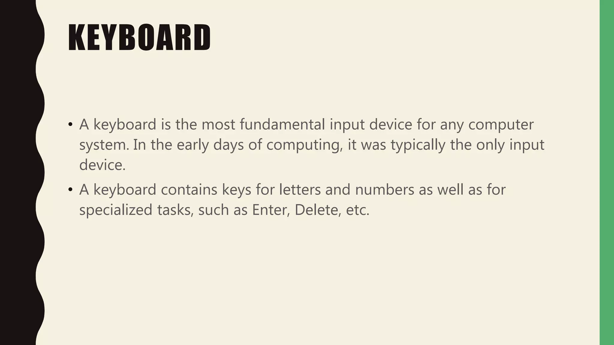 KEYBOARD
• A keyboard is the most fundamental input device for any computer
system. In the early days of computing, it was typically the only input
device.
• A keyboard contains keys for letters and numbers as well as for
specialized tasks, such as Enter, Delete, etc.
 