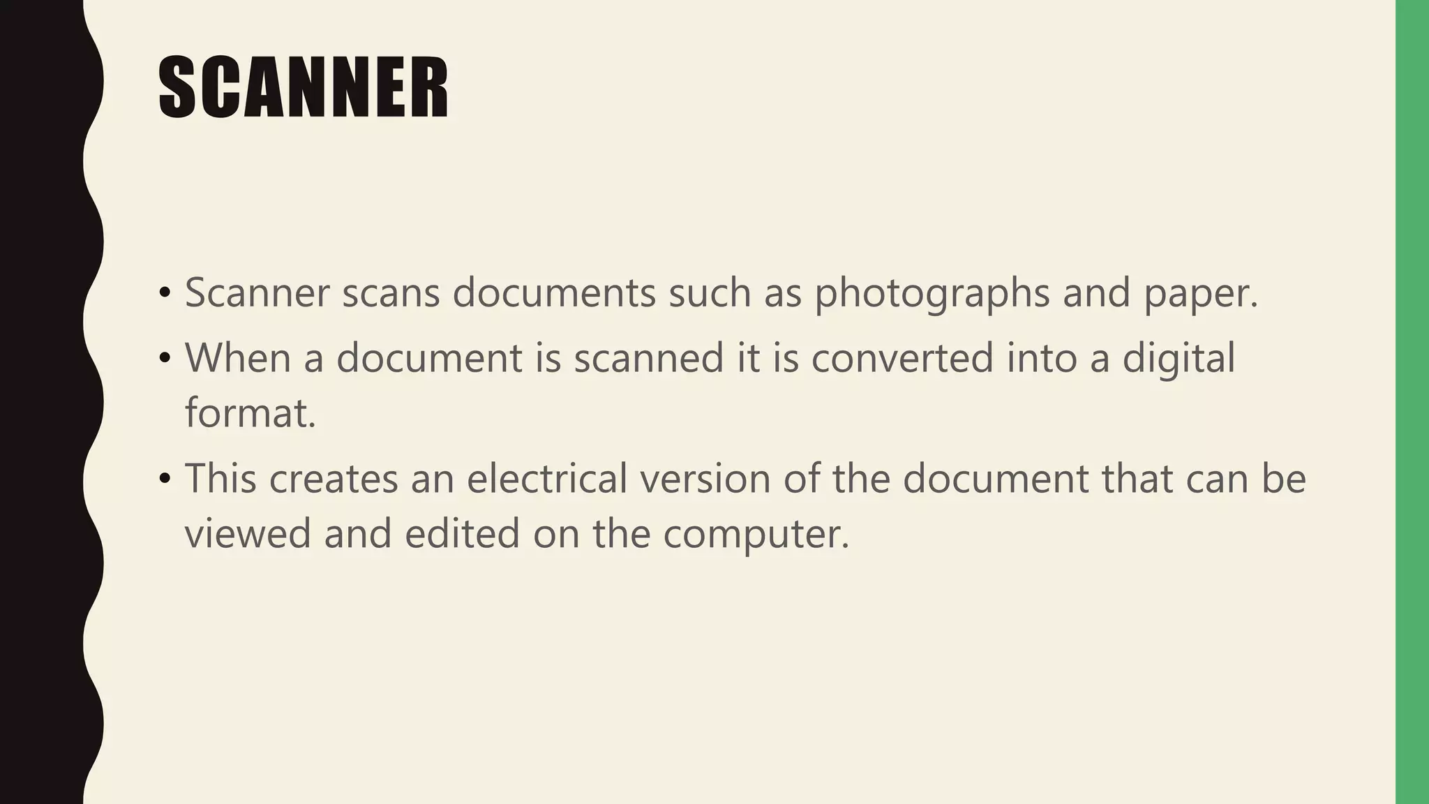 SCANNER
• Scanner scans documents such as photographs and paper.
• When a document is scanned it is converted into a digital
format.
• This creates an electrical version of the document that can be
viewed and edited on the computer.
 