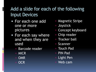 Good for choosing from a menuAdd a slide for each of the following Input DevicesFor each one add one or more picturesFor each say where and when they are usedBarcode readerMICROMROCRMagnetic StripeJoystick Concept keyboardChip readerTracker ballScannerTouch PadPIN Pad Light PenWeb cam