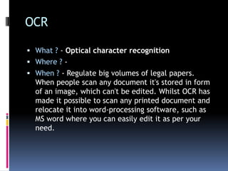 OCRWhat ? - Optical character recognitionWhere ? - When ? - Regulate big volumes of legal papers. When people scan any document it's stored in form of an image, which can't be edited. Whilst OCR has made it possible to scan any printed document and relocate it into word-processing software, such as MS word where you can easily edit it as per your need.