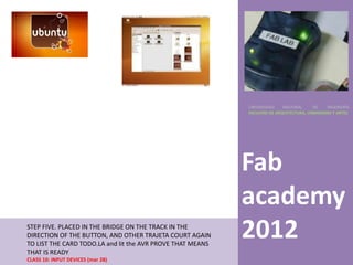 UNIVERSIDAD    NACIONAL     DE    INGENIERÍA
                                                            FACULTAD DE ARQUITECTURA, URBANISMO Y ARTES




                                                            Fab
                                                            academy
STEP FIVE. PLACED IN THE BRIDGE ON THE TRACK IN THE
DIRECTION OF THE BUTTON, AND OTHER TRAJETA COURT AGAIN
TO LIST THE CARD TODO.LA and lit the AVR PROVE THAT MEANS
                                                            2012
THAT IS READY
CLASS 10: INPUT DEVICES (mar 28)
 