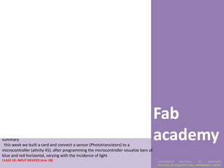 Fab
summary
 this week we built a card and connect a sensor (Phototransistors) to a
                                                                                        academy
microcontroller (atinity 45). after programming the microcontroller visualize bars of
blue and red horizontal, varying with the incidence of light.
CLASS 10: INPUT DEVICES (mar 28)                                                        UNIVERSIDAD    NACIONAL     DE    INGENIERÍA
                                                                                        FACULTAD DE ARQUITECTURA, URBANISMO Y ARTES
 