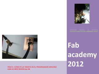 UNIVERSIDAD    NACIONAL     DE    INGENIERÍA
                                                      FACULTAD DE ARQUITECTURA, URBANISMO Y ARTES




                                                      Fab
                                                      academy
PASO 6. CONECTE LA TARJETA EN EL PROGRMADOR ARDUINO
CLASS 10: INPUT DEVICES (mar 28)
                                                      2012
 