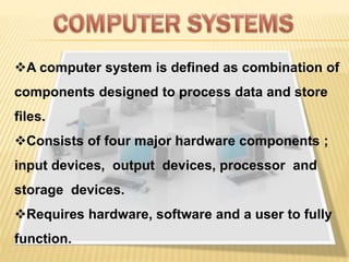 A computer system is defined as combination of
components designed to process data and store
files.
Consists of four major hardware components ;
input devices, output devices, processor and
storage devices.
Requires hardware, software and a user to fully
function.
 