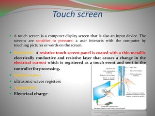 Touch screen
 A touch screen is a computer display screen that is also an input device. The
screens are sensitive to pressure; a user interacts with the computer by
touching pictures or words on the screen.
 Resistive: A resistive touch screen panel is coated with a thin metallic
electrically conductive and resistive layer that causes a change in the
electrical current which is registered as a touch event and sent to the
controller for processing.
 Surface wave:
 ultrasonic waves registers
 Capacitive :
 Electrical charge
 