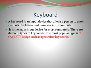 Keyboard
 A keyboard is an input device that allows a person to enter
symbols like letters and numbers into a computer.
 It is the main input device for most computers. There are
different types of keyboards. The most popular type is the
QWERTY design such as typewriter keyboards.
 