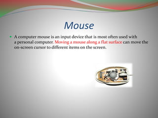 Mouse
 A computer mouse is an input device that is most often used with
a personal computer. Moving a mouse along a flat surface can move the
on-screen cursor to different items on the screen.
 