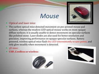 Mouse
 Optical and laser mice
 The earliest optical mice detected movement on pre-printed mouse pad
surfaces, whereas the modern LED optical mouse works on most opaque
diffuse surfaces; it is usually unable to detect movement on specular surfaces
like polished stone. Laser diodes are also used for better resolution and
precision, improving performance on opaque specular surfaces. Battery
powered, wireless optical mice flash the LED intermittently to save power, and
only glow steadily when movement is detected.
 3D mice:
 USB ,Cordless or wireless:
 