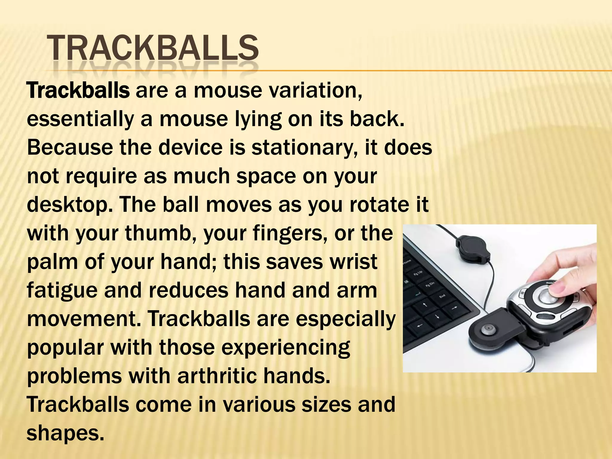 TRACKBALLS
Trackballs are a mouse variation,
essentially a mouse lying on its back.
Because the device is stationary, it does
not require as much space on your
desktop. The ball moves as you rotate it
with your thumb, your fingers, or the
palm of your hand; this saves wrist
fatigue and reduces hand and arm
movement. Trackballs are especially
popular with those experiencing
problems with arthritic hands.
Trackballs come in various sizes and
shapes.
 