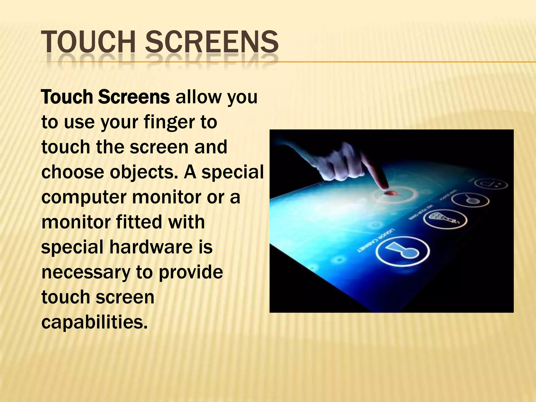 TOUCH SCREENS
Touch Screens allow you
to use your finger to
touch the screen and
choose objects. A special
computer monitor or a
monitor fitted with
special hardware is
necessary to provide
touch screen
capabilities.
 