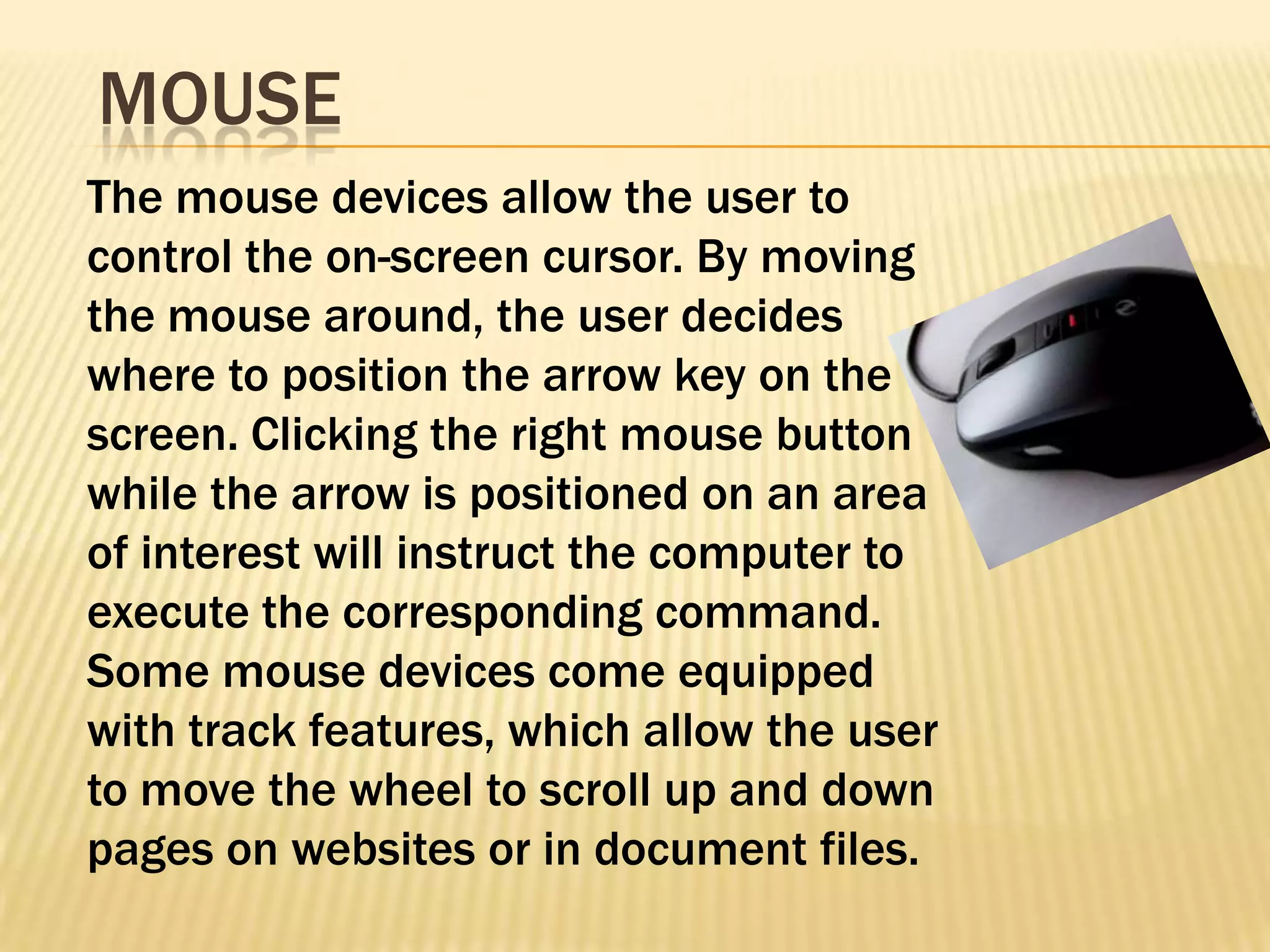 MOUSE
The mouse devices allow the user to
control the on-screen cursor. By moving
the mouse around, the user decides
where to position the arrow key on the
screen. Clicking the right mouse button
while the arrow is positioned on an area
of interest will instruct the computer to
execute the corresponding command.
Some mouse devices come equipped
with track features, which allow the user
to move the wheel to scroll up and down
pages on websites or in document files.
 
