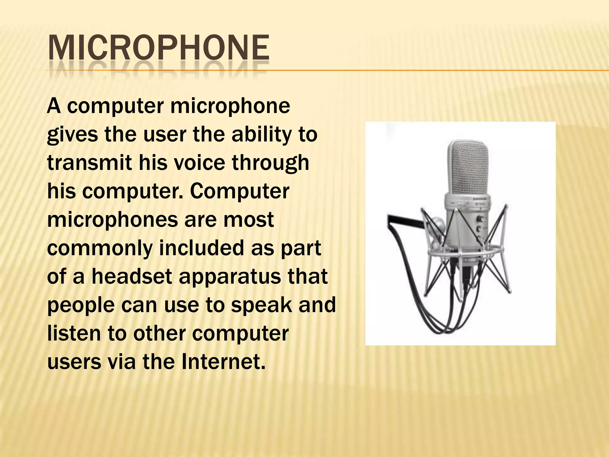 MICROPHONE
A computer microphone
gives the user the ability to
transmit his voice through
his computer. Computer
microphones are most
commonly included as part
of a headset apparatus that
people can use to speak and
listen to other computer
users via the Internet.
 