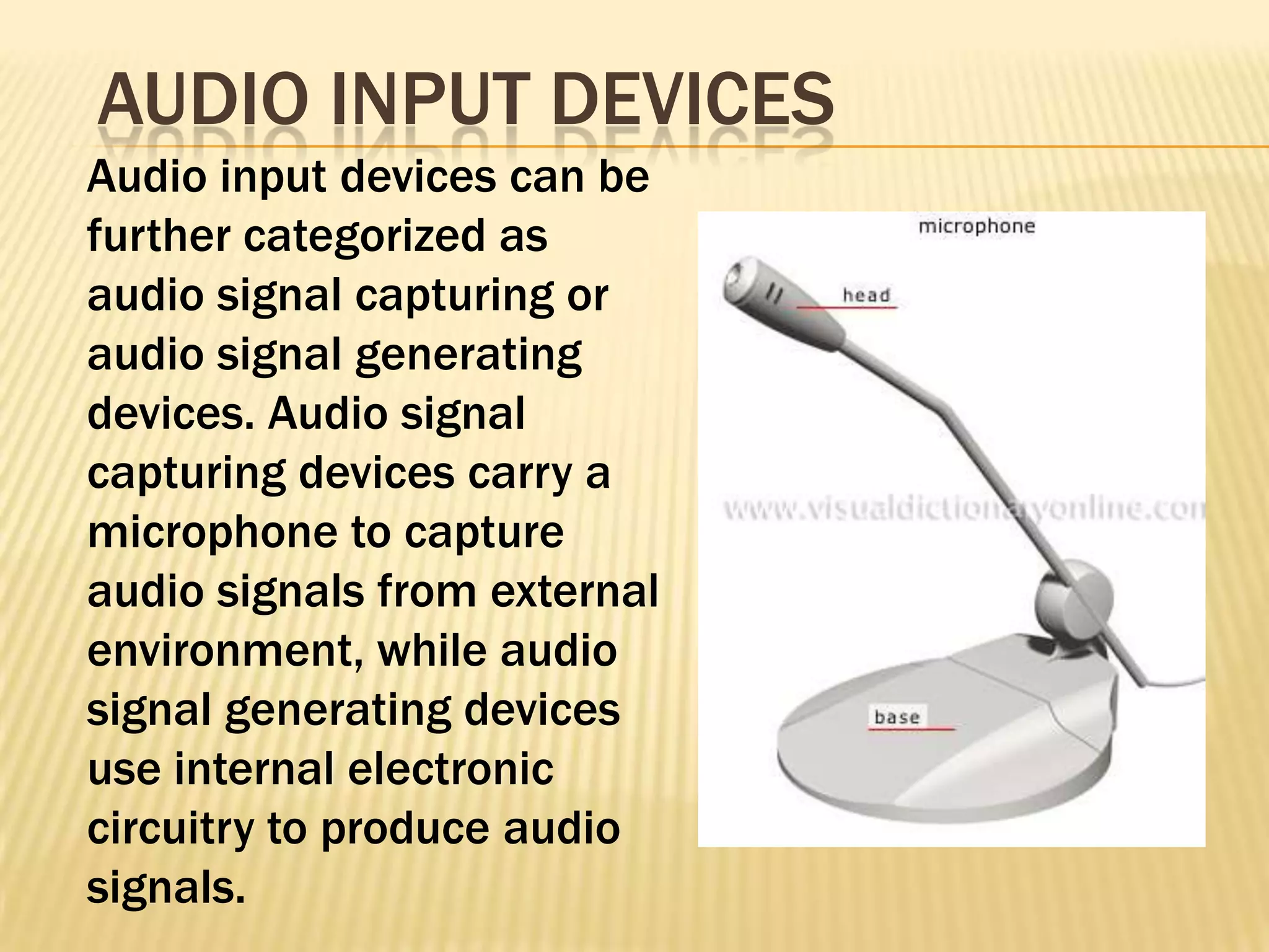 AUDIO INPUT DEVICES
Audio input devices can be
further categorized as
audio signal capturing or
audio signal generating
devices. Audio signal
capturing devices carry a
microphone to capture
audio signals from external
environment, while audio
signal generating devices
use internal electronic
circuitry to produce audio
signals.
 