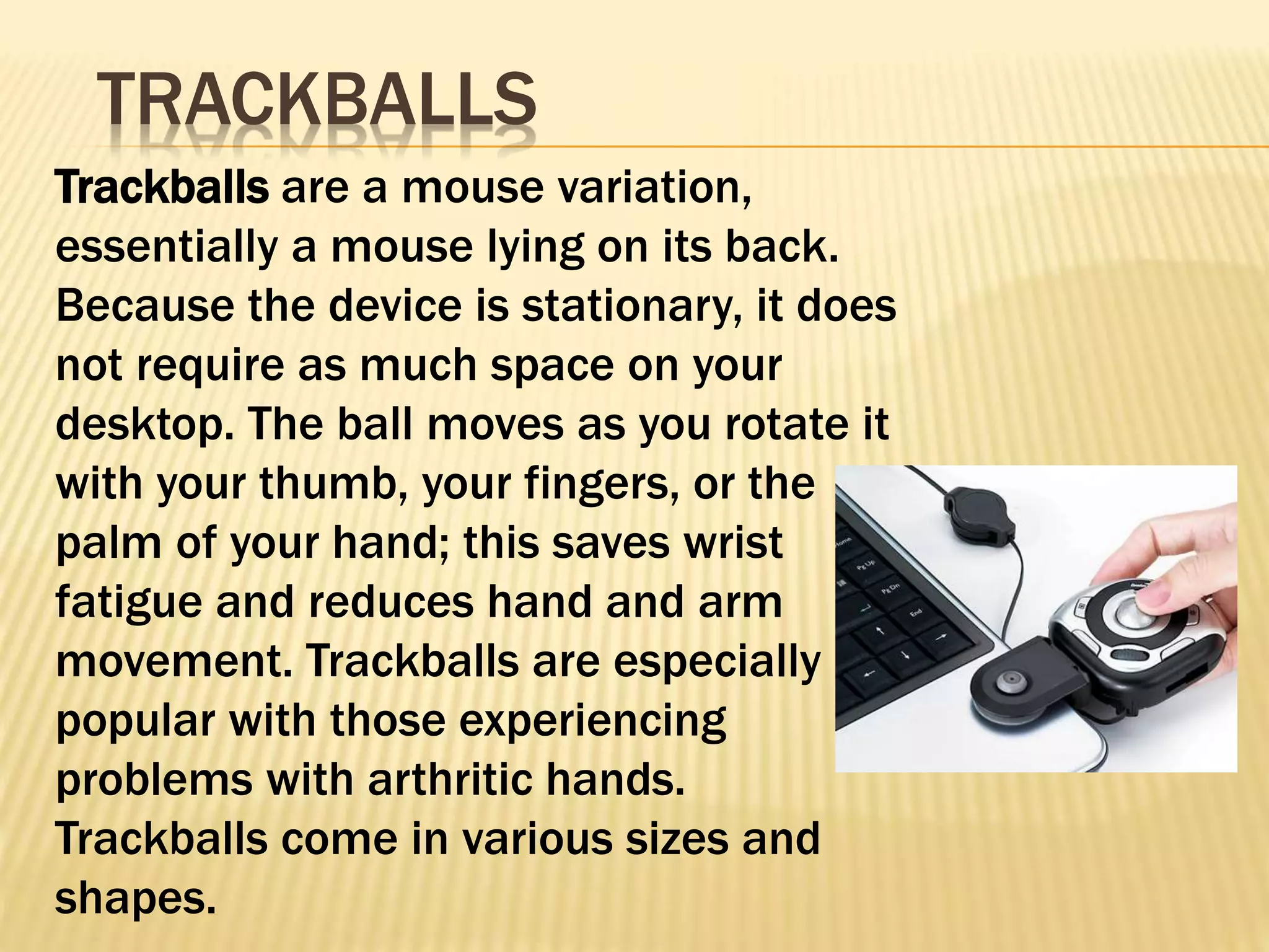Trackballs are a mouse variation,
essentially a mouse lying on its back.
Because the device is stationary, it does
not require as much space on your
desktop. The ball moves as you rotate it
with your thumb, your fingers, or the
palm of your hand; this saves wrist
fatigue and reduces hand and arm
movement. Trackballs are especially
popular with those experiencing
problems with arthritic hands.
Trackballs come in various sizes and
shapes.
TRACKBALLS
 