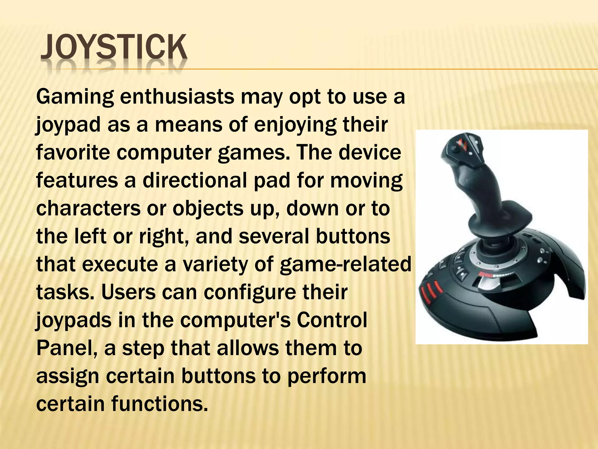 Gaming enthusiasts may opt to use a
joypad as a means of enjoying their
favorite computer games. The device
features a directional pad for moving
characters or objects up, down or to
the left or right, and several buttons
that execute a variety of game-related
tasks. Users can configure their
joypads in the computer's Control
Panel, a step that allows them to
assign certain buttons to perform
certain functions.
JOYSTICK
 