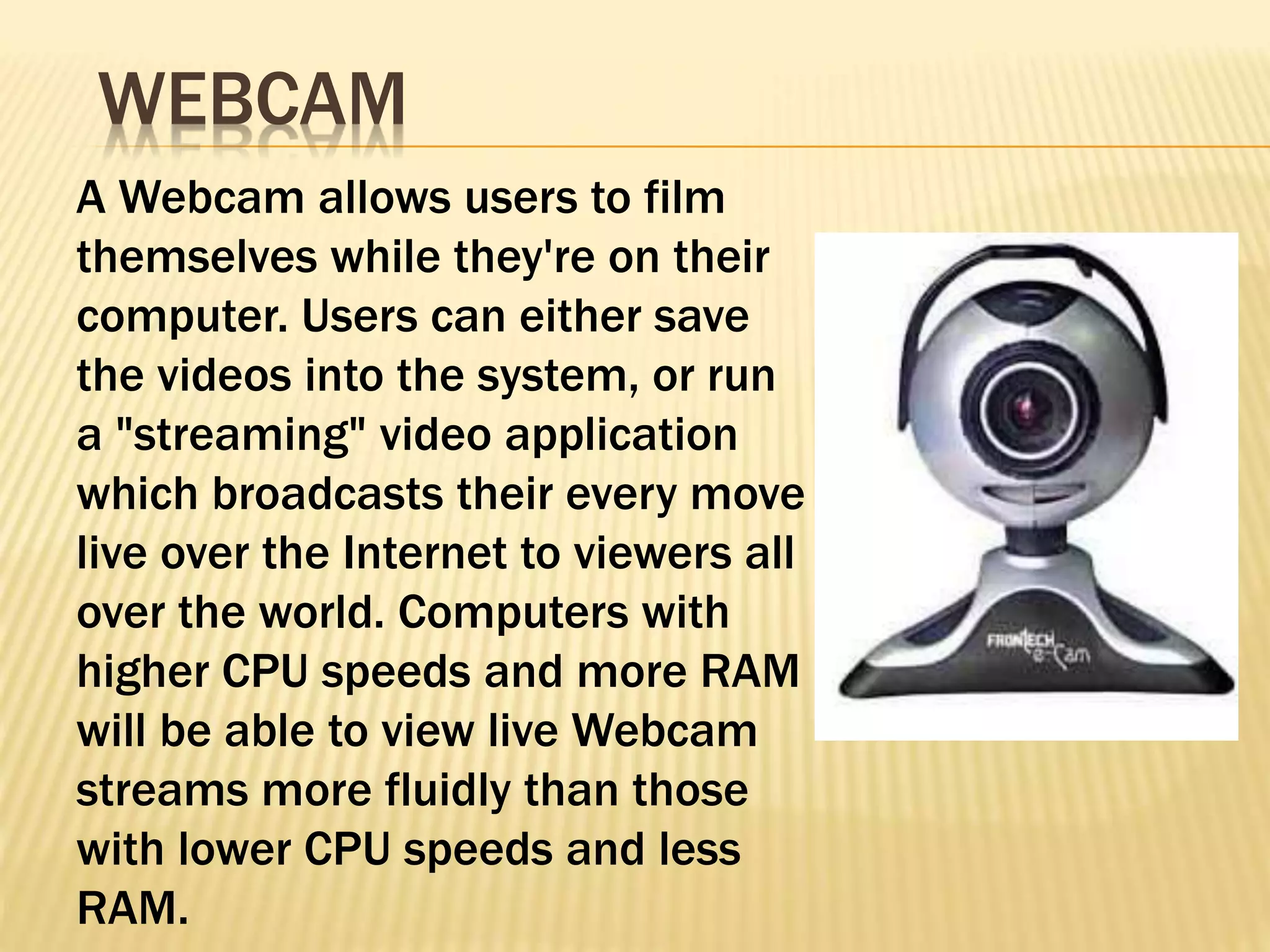 A Webcam allows users to film
themselves while they're on their
computer. Users can either save
the videos into the system, or run
a "streaming" video application
which broadcasts their every move
live over the Internet to viewers all
over the world. Computers with
higher CPU speeds and more RAM
will be able to view live Webcam
streams more fluidly than those
with lower CPU speeds and less
RAM.
WEBCAM
 