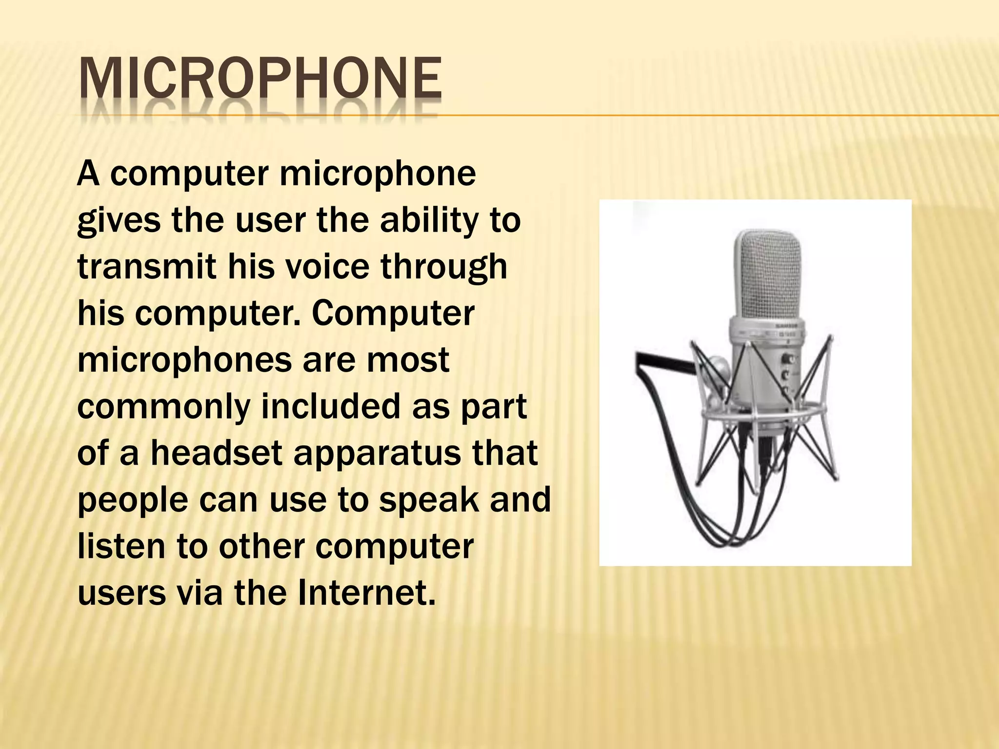 A computer microphone
gives the user the ability to
transmit his voice through
his computer. Computer
microphones are most
commonly included as part
of a headset apparatus that
people can use to speak and
listen to other computer
users via the Internet.
MICROPHONE
 