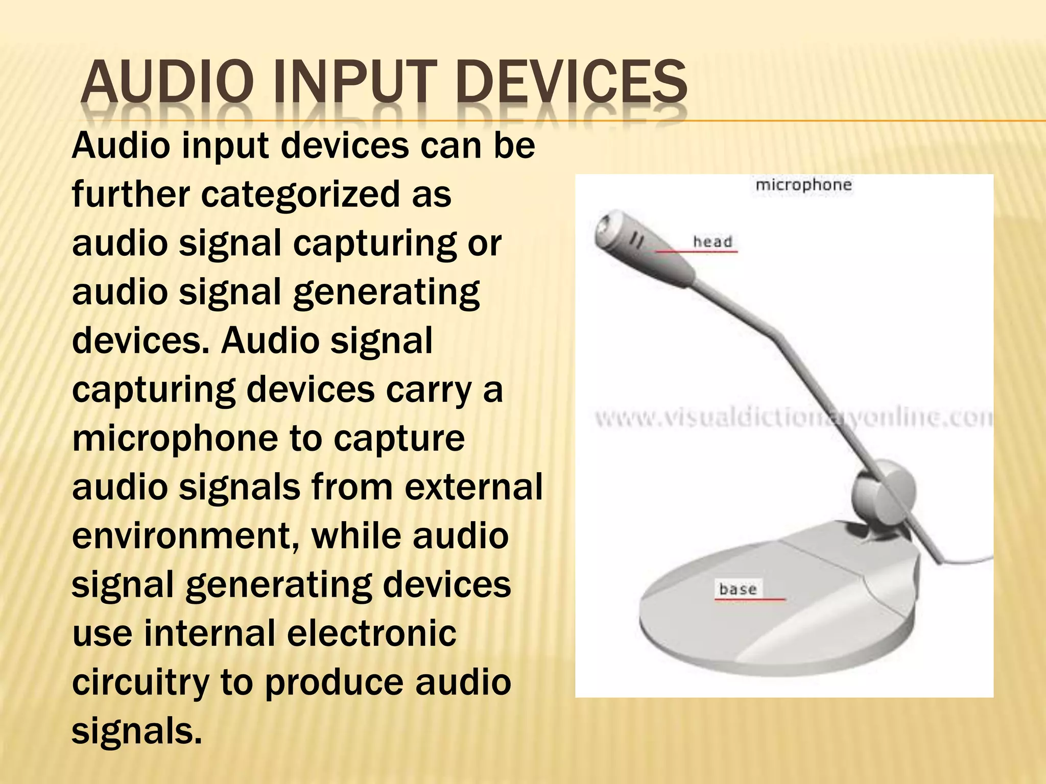 Audio input devices can be
further categorized as
audio signal capturing or
audio signal generating
devices. Audio signal
capturing devices carry a
microphone to capture
audio signals from external
environment, while audio
signal generating devices
use internal electronic
circuitry to produce audio
signals.
AUDIO INPUT DEVICES
 