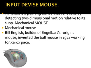  A mouse is a pointing device that functions by
detecting two-dimensional motion relative to its
supp. Mechanical MOUSE
 Mechanical mouse
 Bill English, builder of Engelbart's original
mouse, invented the ball mouse in 1972 working
for Xerox pace.
 