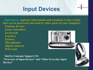 Input Devices
•Input device captures information and translates it into a form
that can be processed and used by other parts of your computer.
 •Pointing devices
 •Game controllers
 •Keyboards
 •Scanners
 •Styluses
 •Microphones
 •Digital cameras
 •Web cams


SimNet  Concepts Support CD:
“Overview of Input Devices” and “Other Everyday Input
Devices”
 