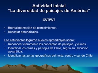 Actividad inicial “La diversidad de paisajes de América” OUTPUT Retroalimentación de conocimientos. Rescatar aprendizajes. Los estudiantes lograron nuevos aprendizajes sobre: Reconocer claramente los conceptos de paisajes, y climas. Identificar los climas y paisajes de Chile, según su ubicación geográfica. Identificar las zonas geográficas del norte, centro y sur de Chile. 