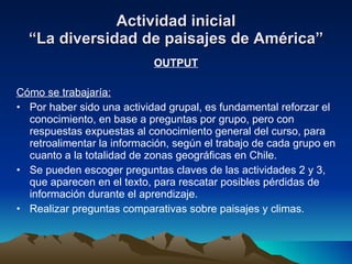 Actividad inicial “La diversidad de paisajes de América” OUTPUT Cómo se trabajaría: Por haber sido una actividad grupal, es fundamental reforzar el conocimiento, en base a preguntas por grupo, pero con respuestas expuestas al conocimiento general del curso, para retroalimentar la información, según el trabajo de cada grupo en cuanto a la totalidad de zonas geográficas en Chile. Se pueden escoger preguntas claves de las actividades 2 y 3, que aparecen en el texto, para rescatar posibles pérdidas de información durante el aprendizaje. Realizar preguntas comparativas sobre paisajes y climas. 