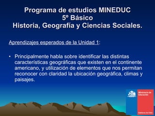 Programa de estudios MINEDUC 5º Básico Historia, Geografía y Ciencias Sociales. Aprendizajes esperados de la Unidad 1 : Principalmente habla sobre identificar las distintas características geográficas que existen en el continente americano, y utilización de elementos que nos permitan reconocer con claridad la ubicación geográfica, climas y paisajes. 