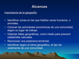 Alcances Importancia de la geografía : Identificar zonas en las que habitan seres humanos, o animales. Conocer las actividades económicas de una comunidad, según su lugar de trabajo. Detectar fallas geográficas, como medio para prevenir catástrofes naturales. Reconocer una soberanía territorial. Identificar según el clima geográfico, el tipo de vestimenta de una comunidad. 